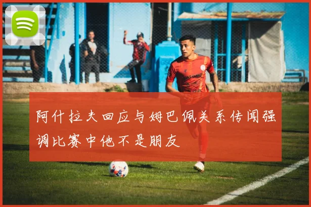 阿什拉夫回应与姆巴佩关系传闻强调比赛中他不是朋友