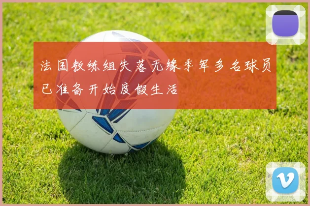 法国教练组失落无缘季军多名球员已准备开始度假生活