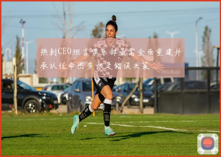 热刺CEO坦言俱乐部亟需全面重建并承认任命图多尔是错误决策