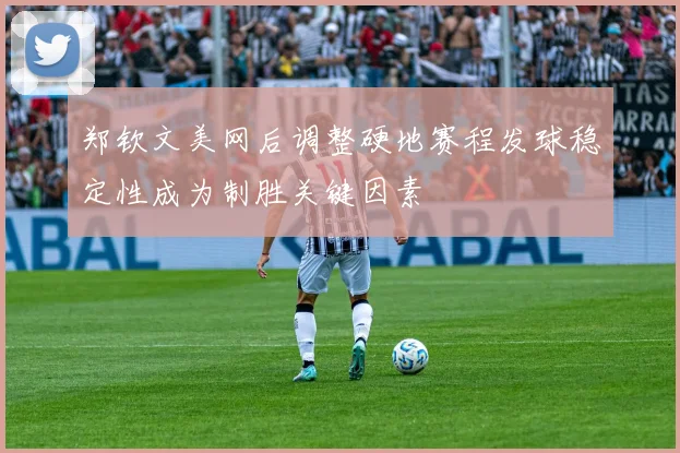 郑钦文美网后调整硬地赛程发球稳定性成为制胜关键因素