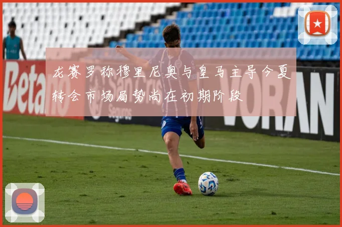 龙赛罗称穆里尼奥与皇马主导今夏转会市场局势尚在初期阶段