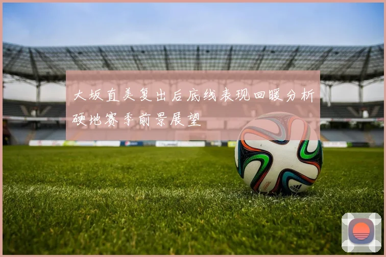 大坂直美复出后底线表现回暖分析硬地赛季前景展望