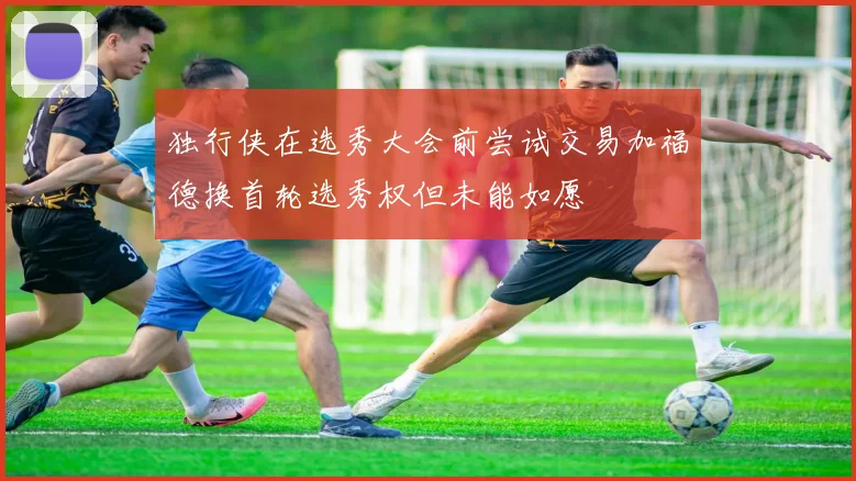 独行侠在选秀大会前尝试交易加福德换首轮选秀权但未能如愿