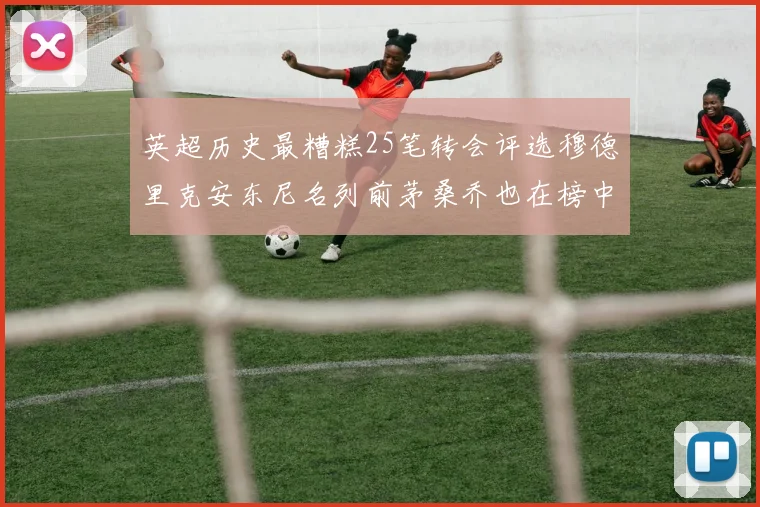 英超历史最糟糕25笔转会评选穆德里克安东尼名列前茅桑乔也在榜中