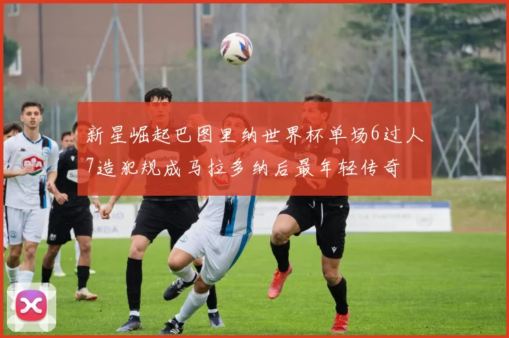 新星崛起巴图里纳世界杯单场6过人7造犯规成马拉多纳后最年轻传奇