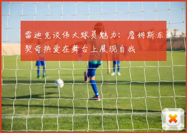 雷迪克谈伟大球员魅力：詹姆斯东契奇热爱在舞台上展现自我