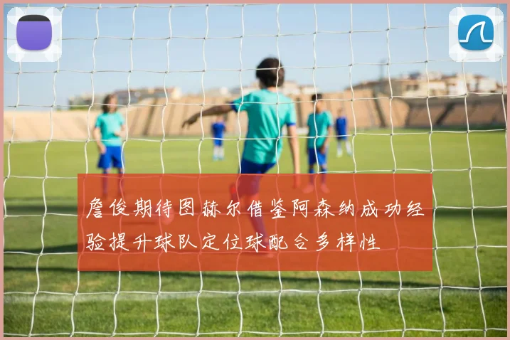 詹俊期待图赫尔借鉴阿森纳成功经验提升球队定位球配合多样性
