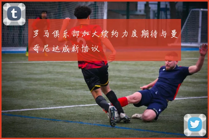 罗马俱乐部加大续约力度期待与曼奇尼达成新协议