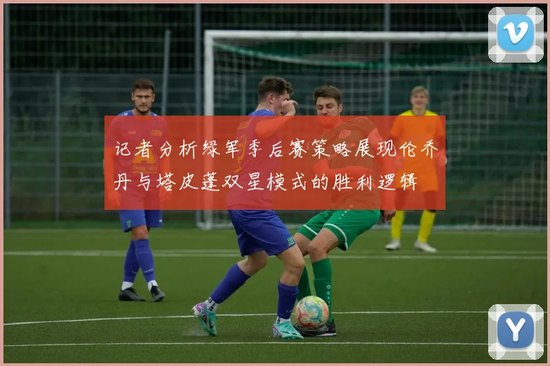 记者分析绿军季后赛策略展现伦乔丹与塔皮蓬双星模式的胜利逻辑