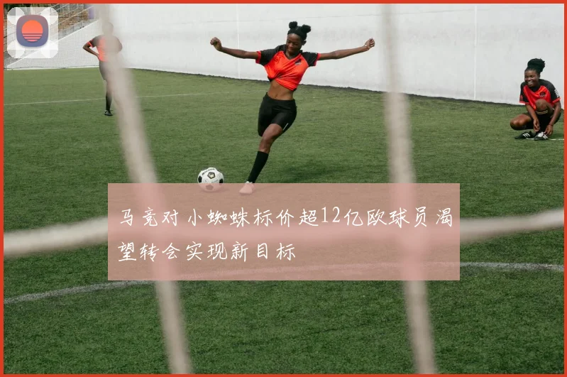 马竞对小蜘蛛标价超12亿欧球员渴望转会实现新目标