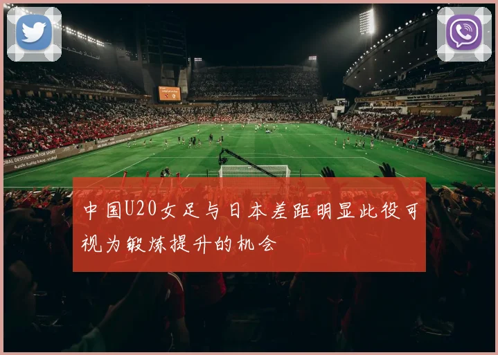 中国U20女足与日本差距明显此役可视为锻炼提升的机会