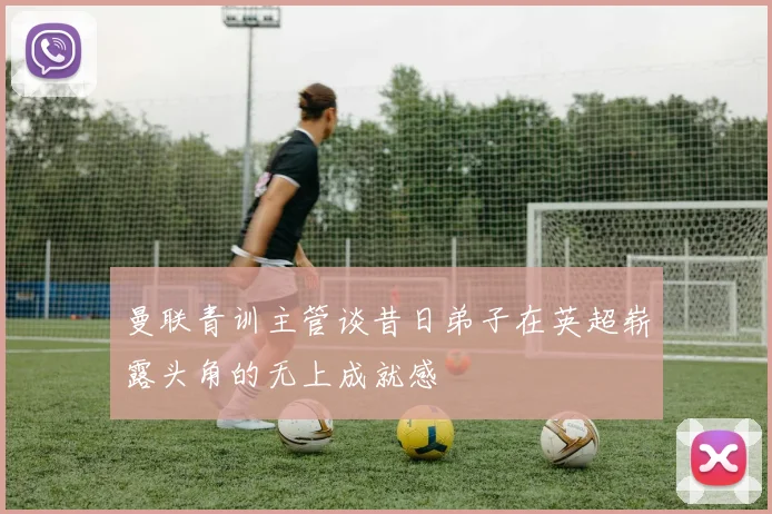 曼联青训主管谈昔日弟子在英超崭露头角的无上成就感