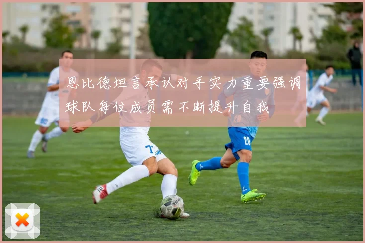 恩比德坦言承认对手实力重要强调球队每位成员需不断提升自我
