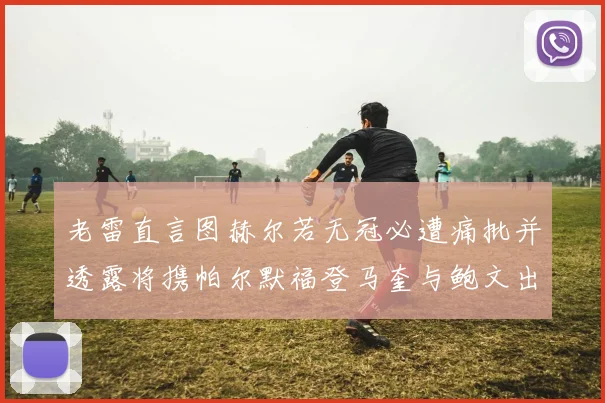 老雷直言图赫尔若无冠必遭痛批并透露将携帕尔默福登马奎与鲍文出战
