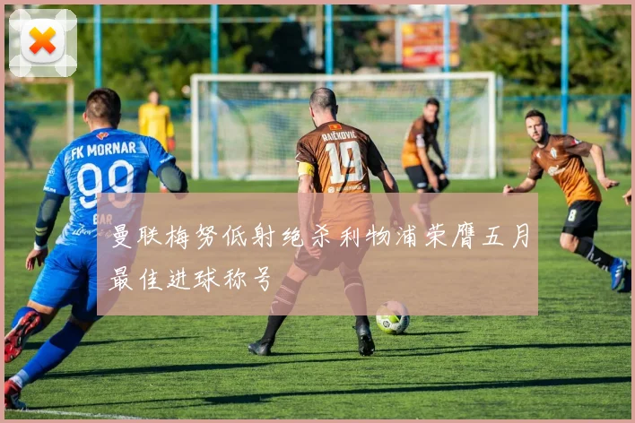 曼联梅努低射绝杀利物浦荣膺五月最佳进球称号