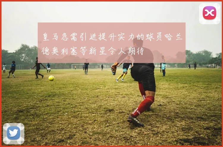 皇马急需引进提升实力的球员哈兰德奥利塞等新星令人期待