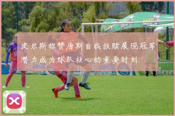 皮尔斯称赞唐斯自我救赎展现冠军潜力成为球队核心的重要时刻