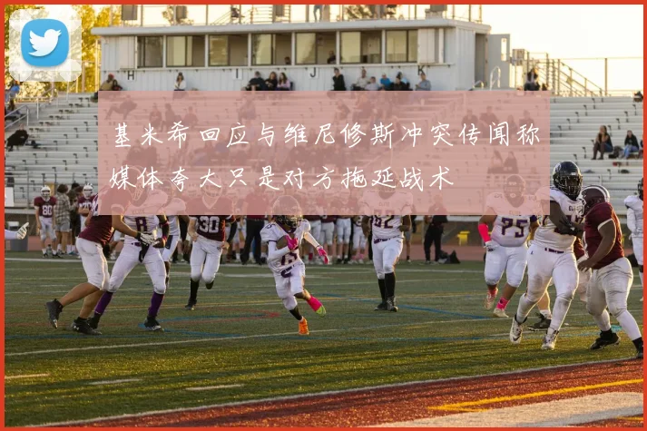 基米希回应与维尼修斯冲突传闻称媒体夸大只是对方拖延战术