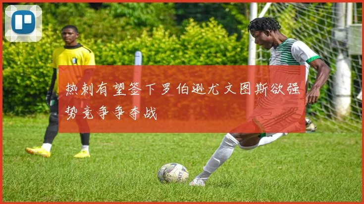 热刺有望签下罗伯逊尤文图斯欲强势竞争争夺战