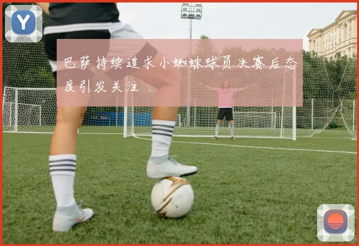 巴萨持续追求小蜘蛛球员决赛后态度引发关注