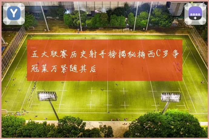 五大联赛历史射手榜揭秘梅西C罗争冠莱万紧随其后