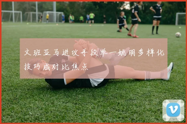 文班亚马进攻手段单一姚明多样化技巧成对比焦点