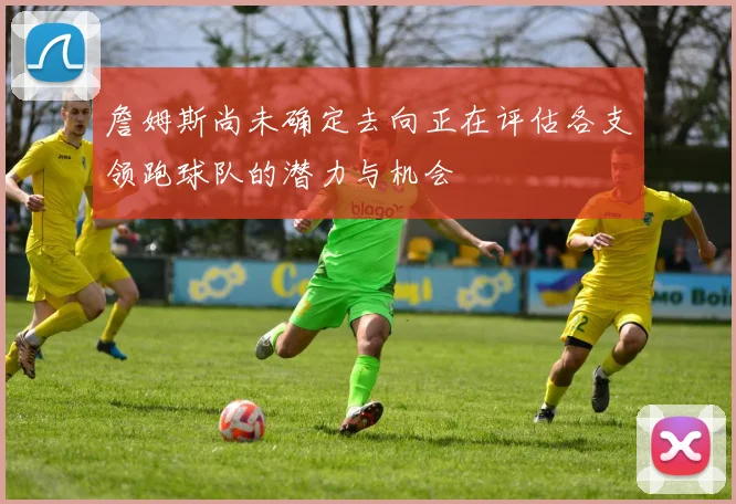 詹姆斯尚未确定去向正在评估各支领跑球队的潜力与机会
