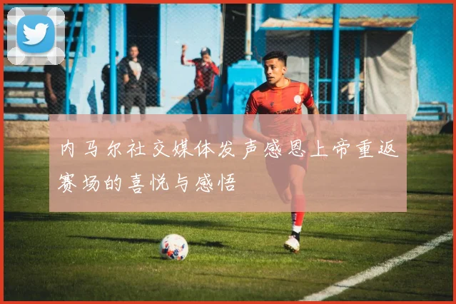 内马尔社交媒体发声感恩上帝重返赛场的喜悦与感悟
