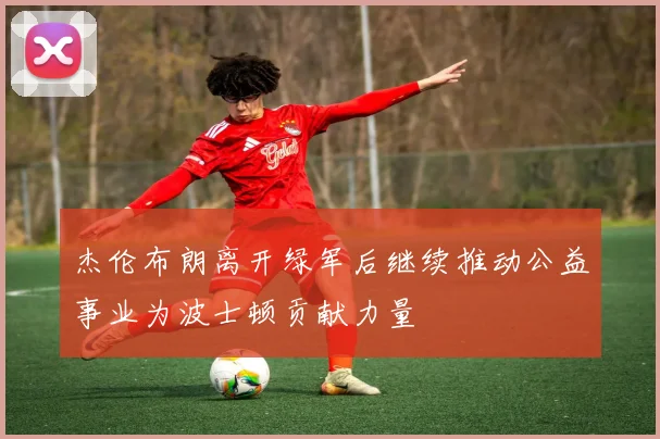 杰伦布朗离开绿军后继续推动公益事业为波士顿贡献力量