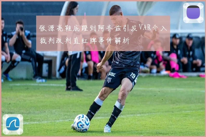张源亮鞋底蹬到阿齐兹引发VAR介入裁判改判直红牌事件解析