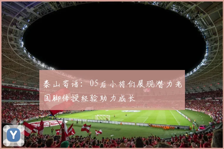 泰山寄语：05后小将们展现潜力老国脚传授经验助力成长