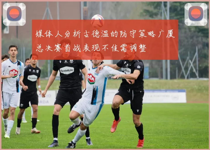 媒体人分析古德温的防守策略广厦总决赛首战表现不佳需调整