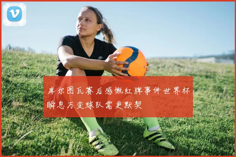 库尔图瓦赛后感慨红牌事件世界杯瞬息万变球队需更默契