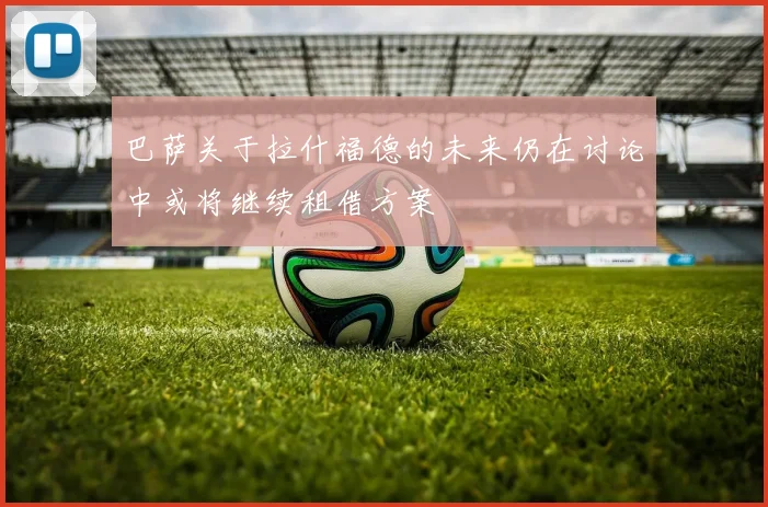 巴萨关于拉什福德的未来仍在讨论中或将继续租借方案