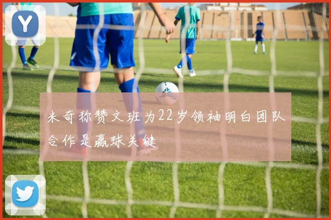 米奇称赞文班为22岁领袖明白团队合作是赢球关键