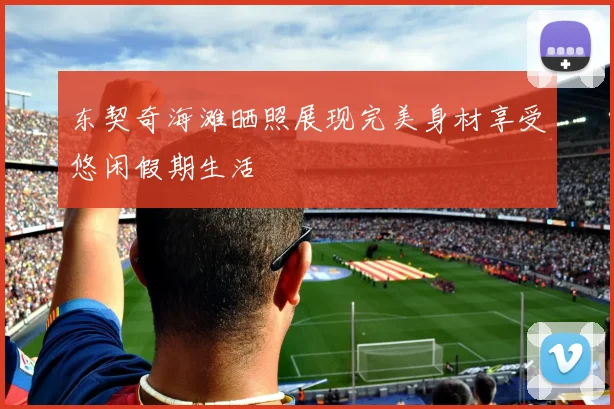 东契奇海滩晒照展现完美身材享受悠闲假期生活