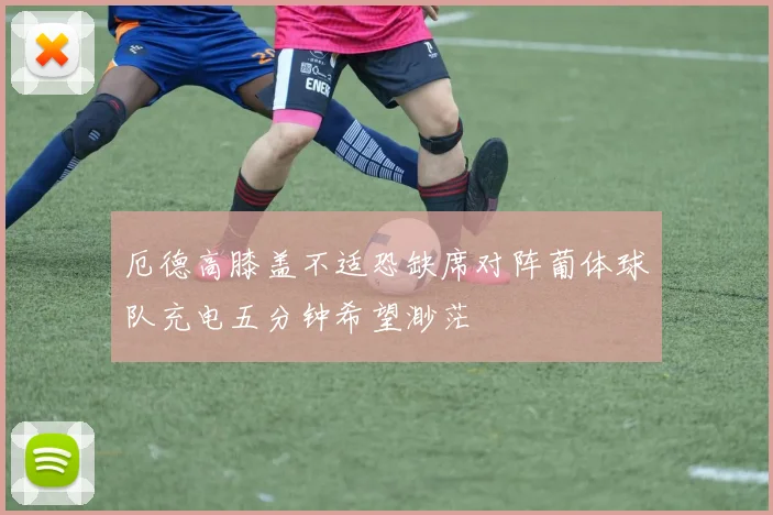 厄德高膝盖不适恐缺席对阵葡体球队充电五分钟希望渺茫