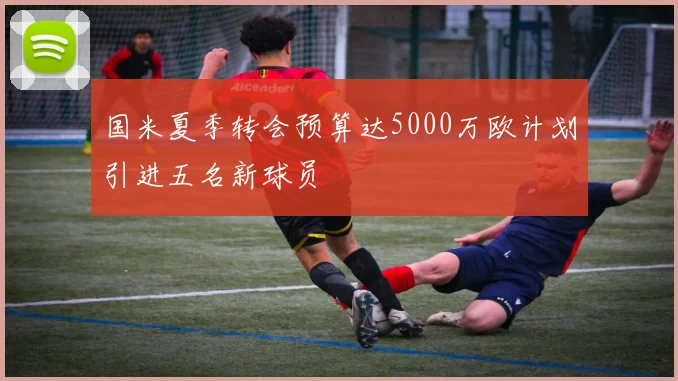 国米夏季转会预算达5000万欧计划引进五名新球员