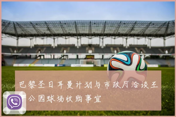 巴黎圣日耳曼计划与市政厅洽谈王子公园球场收购事宜
