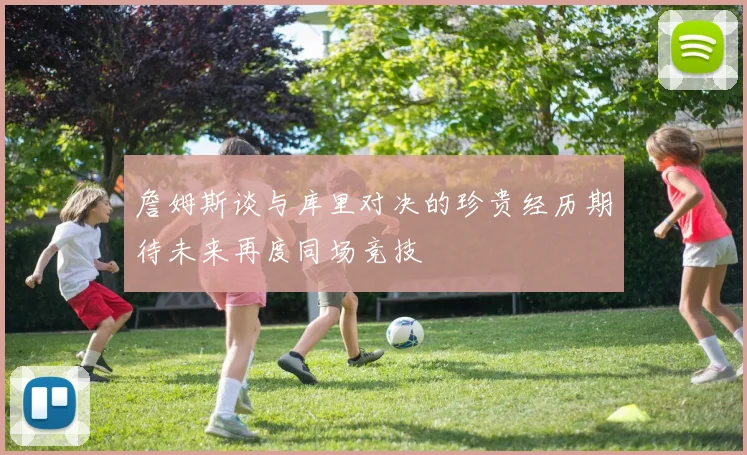詹姆斯谈与库里对决的珍贵经历期待未来再度同场竞技
