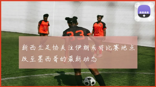 新西兰足协关注伊朗或将比赛地点改至墨西哥的最新动态